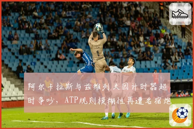 阿尔卡拉斯与兹维列夫因计时器超时争吵,ATP规则模糊性再遭名宿炮轰