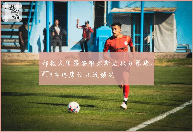 郑钦文印第安维尔斯后积分暴涨,WTA年终席位几近锁定