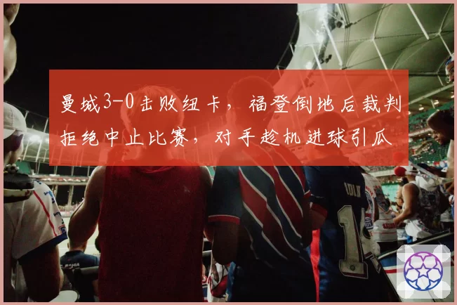 曼城3-0击败纽卡，福登倒地后裁判拒绝中止比赛，对手趁机进球引瓜迪奥拉暴怒