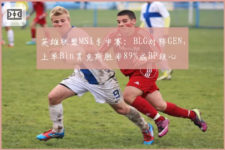 英雄联盟MSI季中赛：BLG对阵GEN，上单Bin贾克斯胜率89%成BP核心