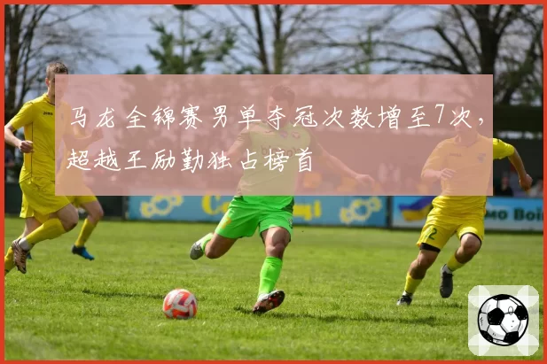 马龙全锦赛男单夺冠次数增至7次,超越王励勤独占榜首