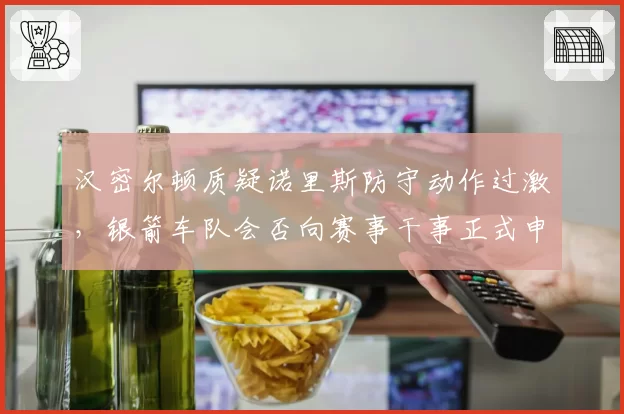 汉密尔顿质疑诺里斯防守动作过激，银箭车队会否向赛事干事正式申诉？
