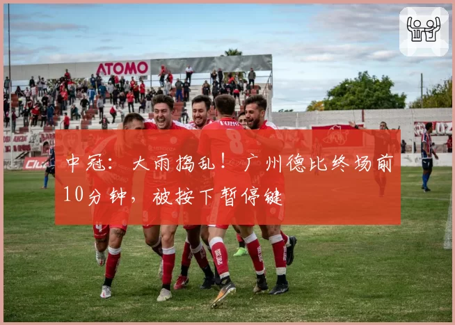 中冠:大雨捣乱!广州德比终场前10分钟,被按下暂停键