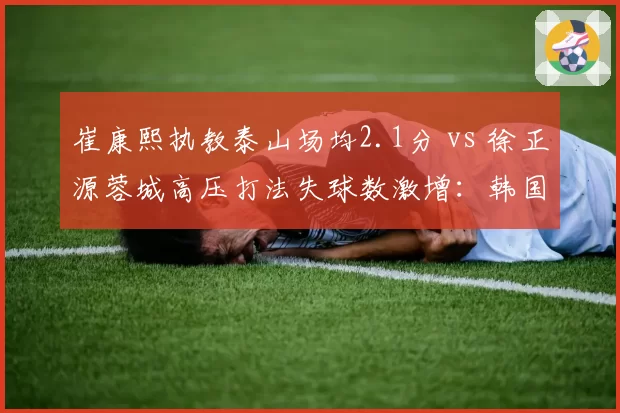 崔康熙执教泰山场均2.1分 vs 徐正源蓉城高压打法失球数激增：韩国教头战术对决前瞻