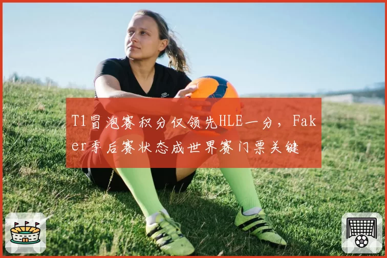T1冒泡赛积分仅领先HLE一分，Faker季后赛状态成世界赛门票关键