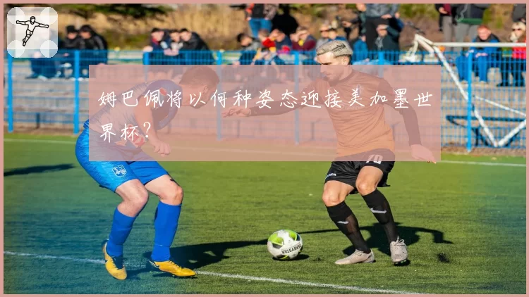 姆巴佩将以何种姿态迎接美加墨世界杯?