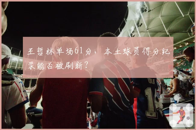 王哲林单场61分，本土球员得分纪录能否被刷新？