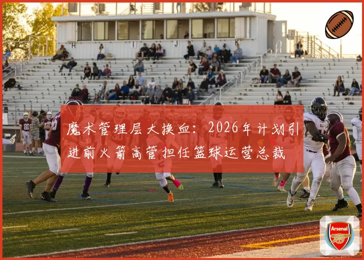 魔术管理层大换血：2026年计划引进前火箭高管担任篮球运营总裁